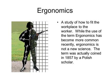 Ergonomics A study of how to fit the workplace to the worker. While the use of the term Ergonomics has become more common recently, ergonomics is not a.