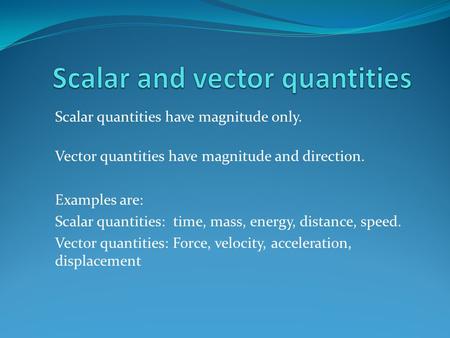 Scalar quantities have magnitude only. Vector quantities have magnitude and direction. Examples are: Scalar quantities: time, mass, energy, distance, speed.