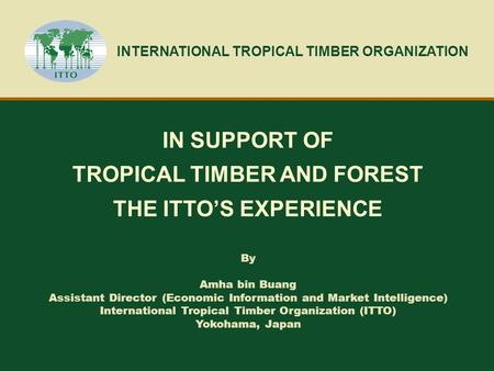 INTERNATIONAL TROPICAL TIMBER ORGANIZATION IN SUPPORT OF TROPICAL TIMBER AND FOREST THE ITTO’S EXPERIENCE By Amha bin Buang Assistant Director (Economic.