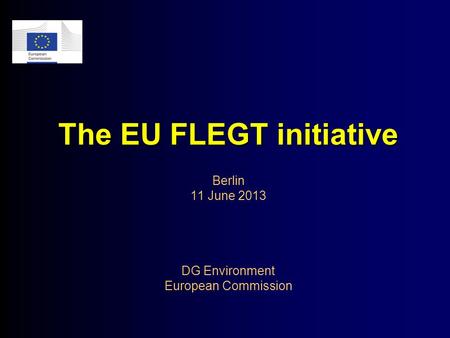 The EU FLEGT initiative The EU FLEGT initiative Berlin 11 June 2013 DG Environment European Commission.