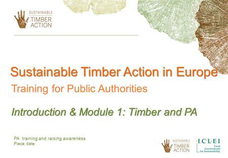 PA training and raising awareness Place, date Sustainable Timber Action in Europe Training for Public Authorities Introduction & Module 1: Timber and PA.