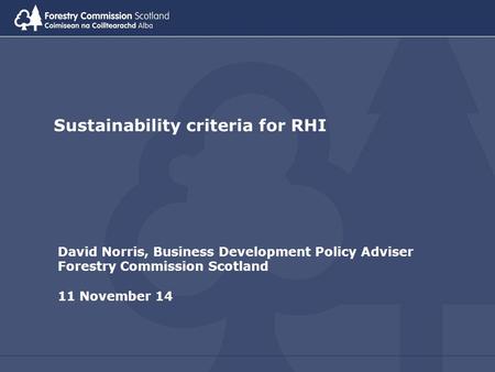 Sustainability criteria for RHI David Norris, Business Development Policy Adviser Forestry Commission Scotland 11 November 14.