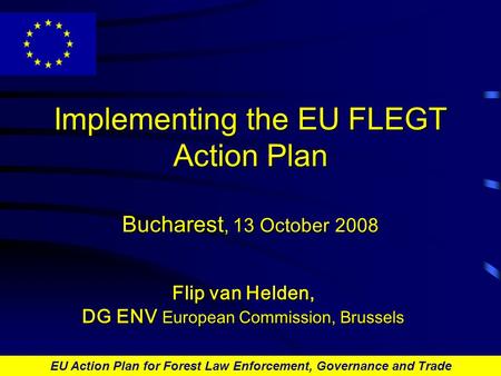 EU Action Plan for Forest Law Enforcement, Governance and Trade Implementing the EU FLEGT Action Plan Bucharest, 13 October 2008 Flip van Helden, DG ENV.