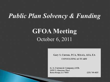 Public Plan Solvency & Funding GFOA Meeting October 6, 2011 Gary S. Curran, FCA, MAAA, ASA, EA CONSULTING ACTUARY G. S. Curran & Company, LTD. 10555 N.
