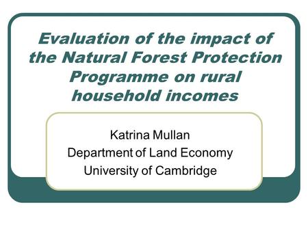 Evaluation of the impact of the Natural Forest Protection Programme on rural household incomes Katrina Mullan Department of Land Economy University of.