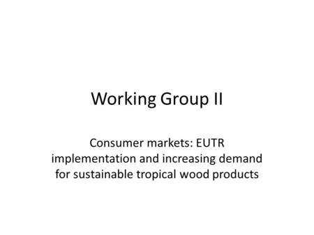 Working Group II Consumer markets: EUTR implementation and increasing demand for sustainable tropical wood products.