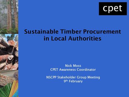 Nick Moss CPET Awareness Coordinator NSCPP Stakeholder Group Meeting 9 th February Sustainable Timber Procurement in Local Authorities.