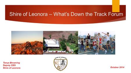 Shire of Leonora – What’s Down the Track Forum October 2014 Tanya Browning Deputy CEO Shire of Leonora.