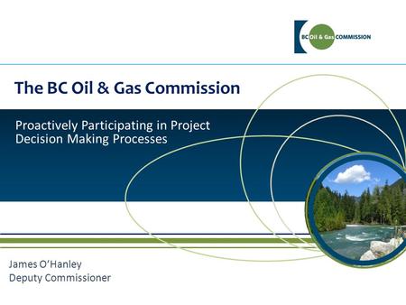 The BC Oil & Gas Commission Proactively Participating in Project Decision Making Processes James O’Hanley Deputy Commissioner.