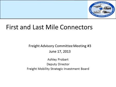Freight Advisory Committee Meeting #3 June 17, 2013 Ashley Probart Deputy Director Freight Mobility Strategic Investment Board First and Last Mile Connectors.