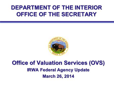 DEPARTMENT OF THE INTERIOR OFFICE OF THE SECRETARY Office of Valuation Services (OVS) IRWA Federal Agency Update March 26, 2014.