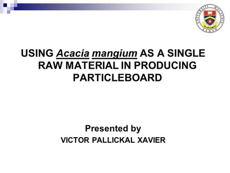 USING Acacia mangium AS A SINGLE RAW MATERIAL IN PRODUCING PARTICLEBOARD Presented by VICTOR PALLICKAL XAVIER.