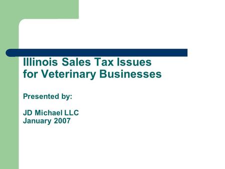 Illinois Sales Tax Issues for Veterinary Businesses Presented by: JD Michael LLC January 2007.