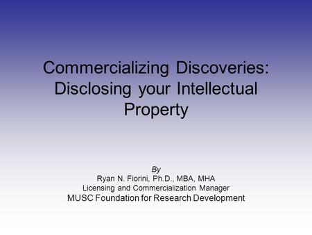 Commercializing Discoveries: Disclosing your Intellectual Property By Ryan N. Fiorini, Ph.D., MBA, MHA Licensing and Commercialization Manager MUSC Foundation.