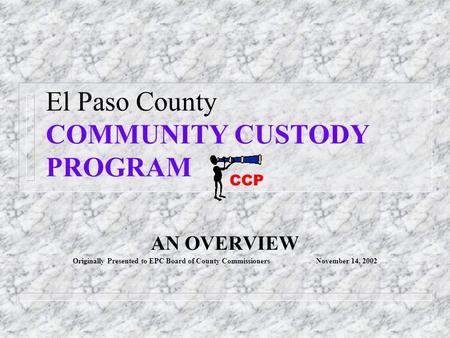 El Paso County COMMUNITY CUSTODY PROGRAM AN OVERVIEW Originally Presented to EPC Board of County Commissioners November 14, 2002 CCP.