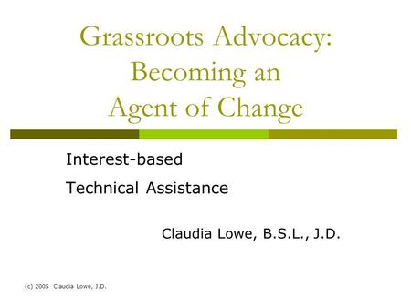 (c) 2005 Claudia Lowe, J.D. Grassroots Advocacy: Becoming an Agent of Change Interest-based Technical Assistance Claudia Lowe, B.S.L., J.D.