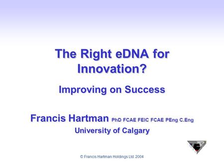© Francis Hartman Holdings Ltd. 2004 The Right eDNA for Innovation? Improving on Success Francis Hartman PhD FCAE FEIC FCAE PEng C.Eng University of Calgary.