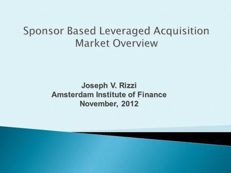 Joseph V. Rizzi Amsterdam Institute of Finance November, 2012 Sponsor Based Leveraged Acquisition Market Overview.