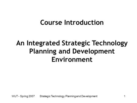 WUT - Spring 2007Strategic Technology Planning and Development1 Course Introduction An Integrated Strategic Technology Planning and Development Environment.
