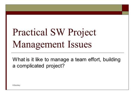Practical SW Project Management Issues What is it like to manage a team effort, building a complicated project? © Buckley.