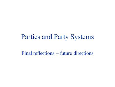 Parties and Party Systems Final reflections – future directions.