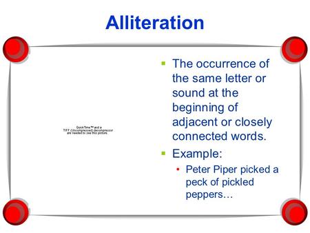 Alliteration The occurrence of the same letter or sound at the beginning of adjacent or closely connected words. Example: Peter Piper picked a peck of.