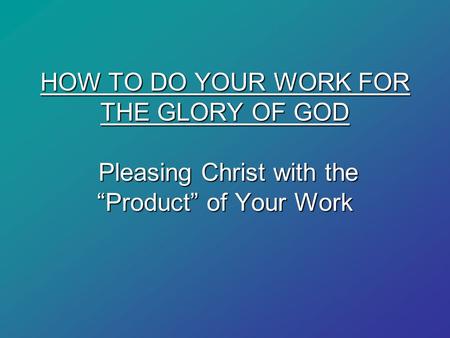 HOW TO DO YOUR WORK FOR THE GLORY OF GOD Pleasing Christ with the “Product” of Your Work.