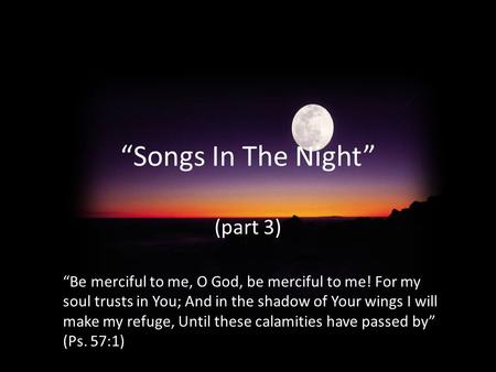 “Songs In The Night” (part 3) “Be merciful to me, O God, be merciful to me! For my soul trusts in You; And in the shadow of Your wings I will make my refuge,