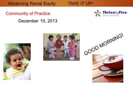 GOOD MORNING! Community of Practice December 10, 2013 Advancing Racial Equity TAKE IT UP!