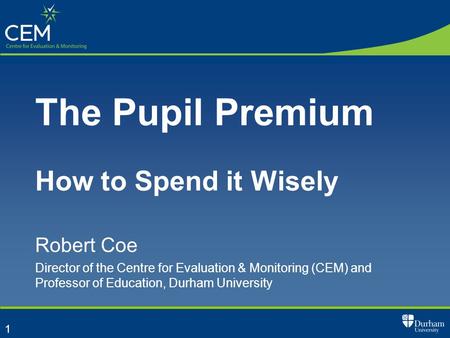 1 The Pupil Premium How to Spend it Wisely Robert Coe Director of the Centre for Evaluation & Monitoring (CEM) and Professor of Education, Durham University.