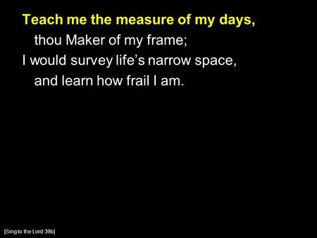 Teach me the measure of my days, thou Maker of my frame; I would survey life’s narrow space, and learn how frail I am. [Sing to the Lord 39b]