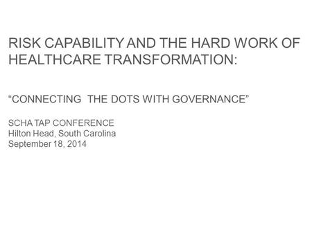 RISK CAPABILITY AND THE HARD WORK OF HEALTHCARE TRANSFORMATION: “CONNECTING THE DOTS WITH GOVERNANCE” SCHA TAP CONFERENCE Hilton Head, South Carolina September.