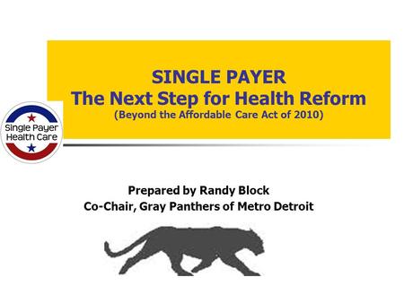 SINGLE PAYER The Next Step for Health Reform (Beyond the Affordable Care Act of 2010) Prepared by Randy Block Co-Chair, Gray Panthers of Metro Detroit.