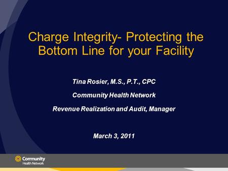Charge Integrity- Protecting the Bottom Line for your Facility Tina Rosier, M.S., P.T., CPC Community Health Network Revenue Realization and Audit, Manager.