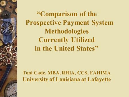 “Comparison of the Prospective Payment System Methodologies Currently Utilized in the United States” Toni Cade, MBA, RHIA, CCS, FAHIMA University.