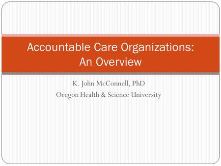 K. John McConnell, PhD Oregon Health & Science University Accountable Care Organizations: An Overview.