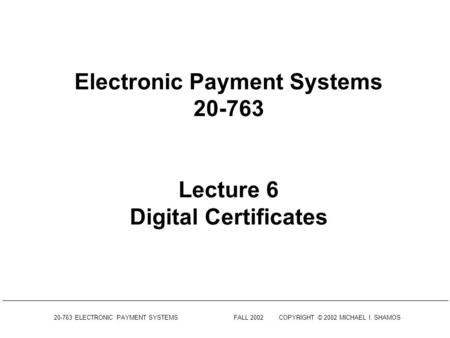 20-763 ELECTRONIC PAYMENT SYSTEMSFALL 2002COPYRIGHT © 2002 MICHAEL I. SHAMOS Electronic Payment Systems 20-763 Lecture 6 Digital Certificates.