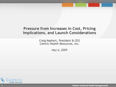 Patient Centered Health Management® 1 Pressure from Increases in Cost, Pricing Implications, and Launch Considerations Craig Kephart, President & CEO Centric.