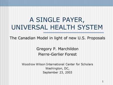 1 A SINGLE PAYER, UNIVERSAL HEALTH SYSTEM The Canadian Model in light of new U.S. Proposals Gregory P. Marchildon Pierre-Gerlier Forest Woodrow Wilson.