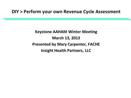 DIY > Perform your own Revenue Cycle Assessment Keystone AAHAM Winter Meeting March 13, 2013 Presented by Mary Carpenter, FACHE Insight Health Partners,