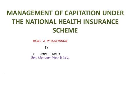 MANAGEMENT OF CAPITATION UNDER THE NATIONAL HEALTH INSURANCE SCHEME BEING A PRESENTATION BY Dr HOPE UWEJA Gen. Manager (Accr.& Insp)