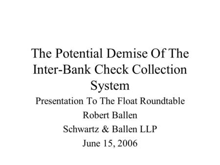 The Potential Demise Of The Inter-Bank Check Collection System Presentation To The Float Roundtable Robert Ballen Schwartz & Ballen LLP June 15, 2006.