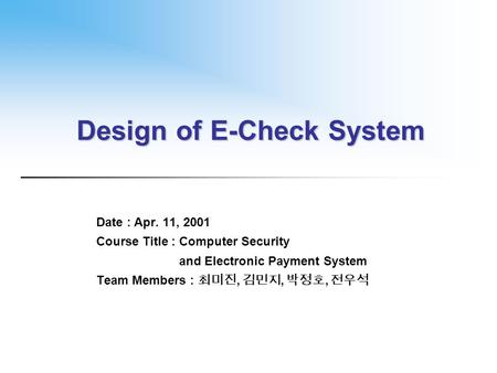 Design of E-Check System Date : Apr. 11, 2001 Course Title : Computer Security and Electronic Payment System Team Members : 최미진, 김민지, 박정호, 전우석.