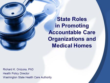 State Roles in Promoting Accountable Care Organizations and Medical Homes Richard K. Onizuka, PhD Health Policy Director Washington State Health Care Authority.
