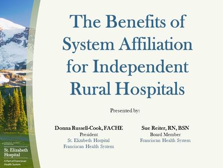 The Benefits of System Affiliation for Independent Rural Hospitals Presented by: Donna Russell-Cook, FACHE President St. Elizabeth Hospital Franciscan.