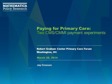 Paying for Primary Care: Robert Graham Center Primary Care Forum Washington, DC Two CMS/CMMI payment experiments Jay Crosson March 25, 2014.