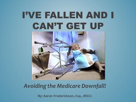 I’VE FALLEN AND I CAN’T GET UP Avoiding the Medicare Downfall! By: Aaron Frederickson, Esq., MSCC.