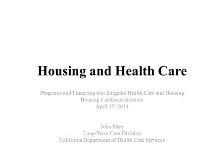 Housing and Health Care Programs and Financing that Integrate Health Care and Housing Housing California Institute April 15, 2014 John Shen Long-Term Care.