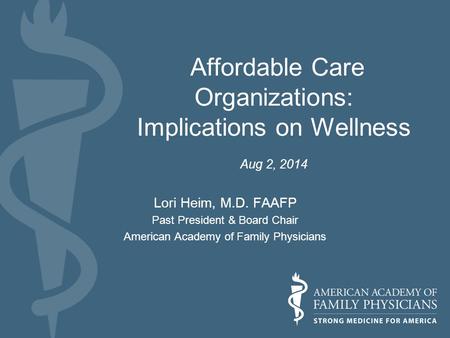 Affordable Care Organizations: Implications on Wellness Aug 2, 2014 Lori Heim, M.D. FAAFP Past President & Board Chair American Academy of Family Physicians.