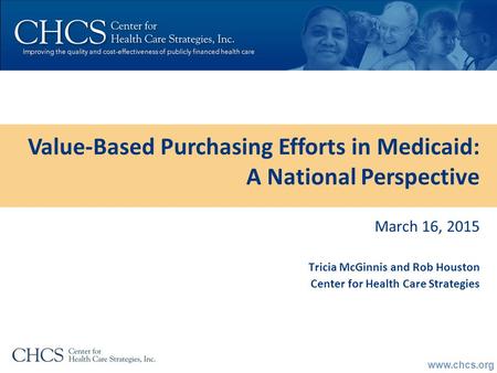 Www.chcs.org March 16, 2015 Tricia McGinnis and Rob Houston Center for Health Care Strategies Value-Based Purchasing Efforts in Medicaid: A National Perspective.